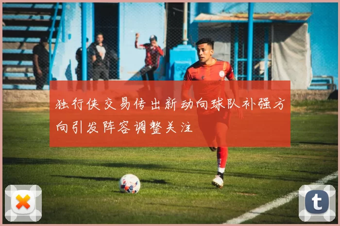 独行侠交易传出新动向球队补强方向引发阵容调整关注