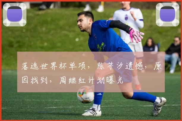 落选世界杯单项，陈芋汐遗憾，原因找到，周继红计划曝光