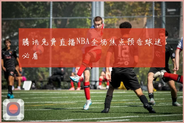 腾讯免费直播NBA全场焦点预告球迷必看