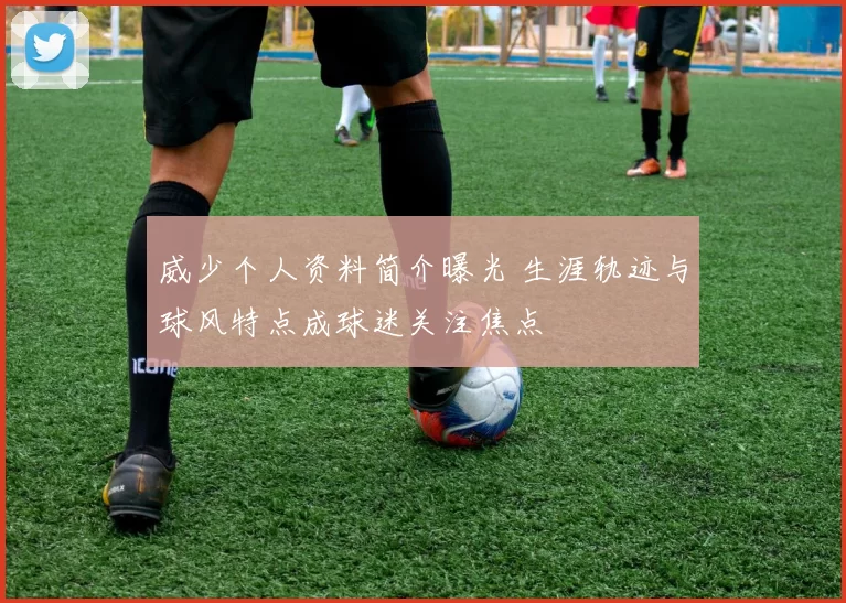 威少个人资料简介曝光 生涯轨迹与球风特点成球迷关注焦点