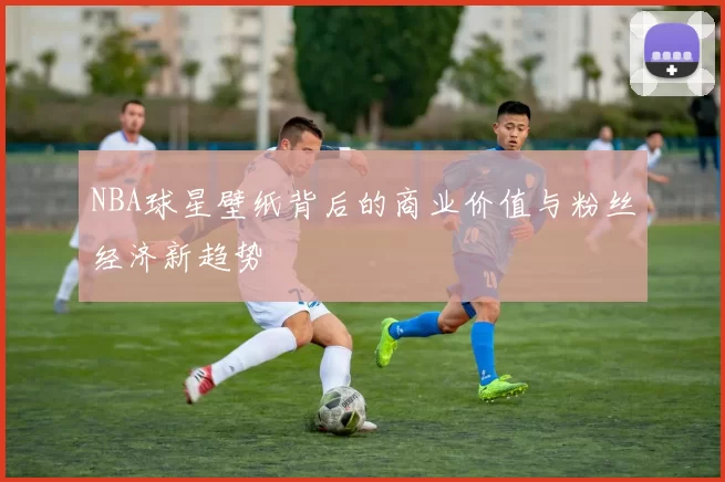 NBA球星壁纸背后的商业价值与粉丝经济新趋势