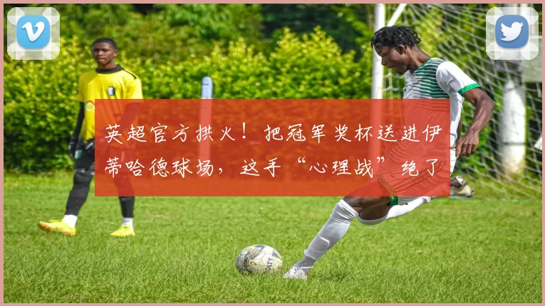 英超官方拱火！把冠军奖杯送进伊蒂哈德球场，这手“心理战”绝了