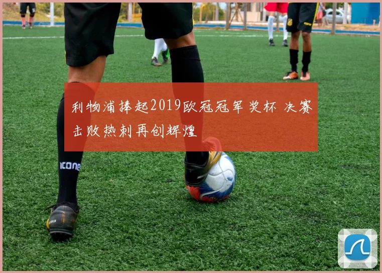 利物浦捧起2019欧冠冠军奖杯 决赛击败热刺再创辉煌