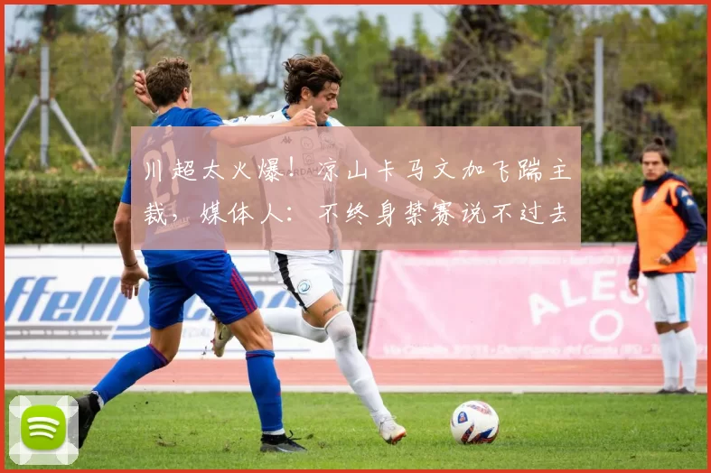 川超太火爆！凉山卡马文加飞踹主裁，媒体人：不终身禁赛说不过去
