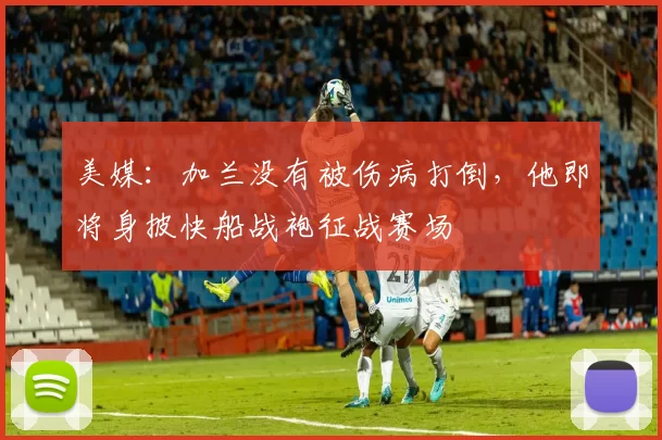 美媒：加兰没有被伤病打倒，他即将身披快船战袍征战赛场