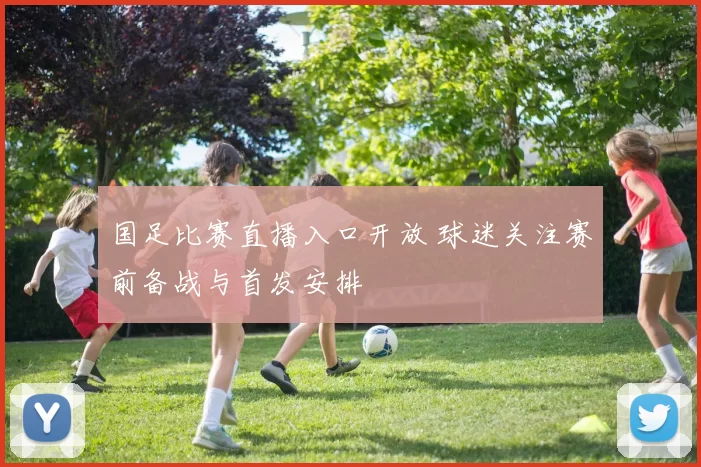 国足比赛直播入口开放 球迷关注赛前备战与首发安排