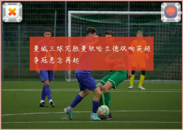 曼城三球完胜曼联哈兰德双响英超争冠悬念再起