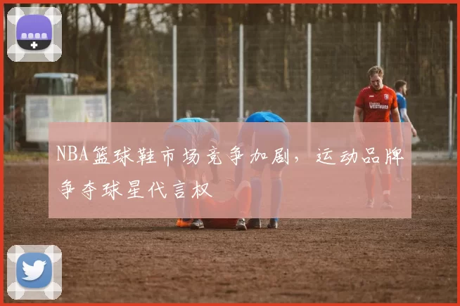 NBA篮球鞋市场竞争加剧，运动品牌争夺球星代言权