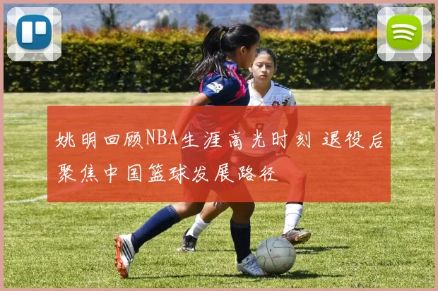 姚明回顾NBA生涯高光时刻 退役后聚焦中国篮球发展路径