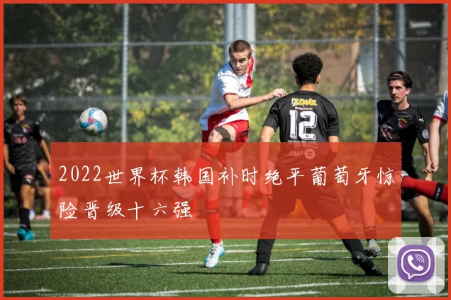 2022世界杯韩国补时绝平葡萄牙惊险晋级十六强