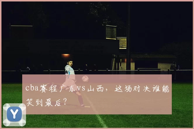 cba赛程广东vs山西，这场对决谁能笑到最后？