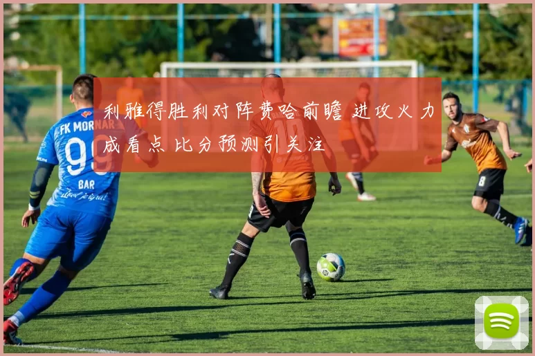 利雅得胜利对阵费哈前瞻 进攻火力成看点 比分预测引关注