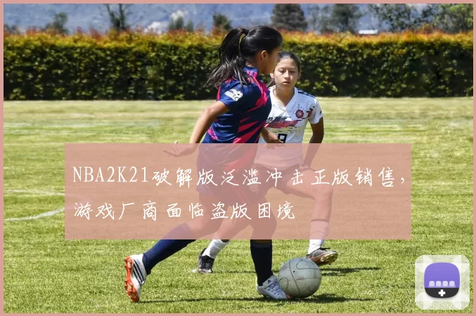 NBA2K21破解版泛滥冲击正版销售，游戏厂商面临盗版困境
