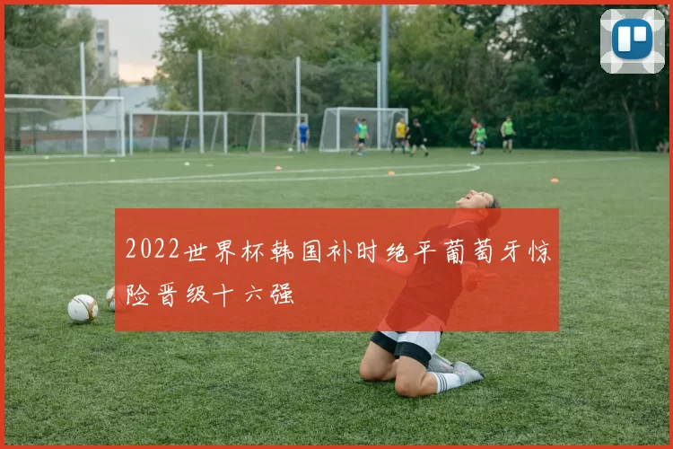 2022世界杯韩国补时绝平葡萄牙惊险晋级十六强