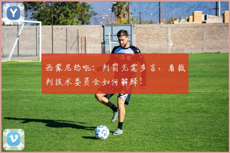 西蒙尼怒吼：判罚无需多言，看裁判技术委员会如何解释！