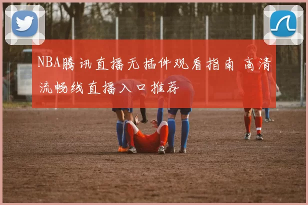 NBA腾讯直播无插件观看指南 高清流畅线直播入口推荐