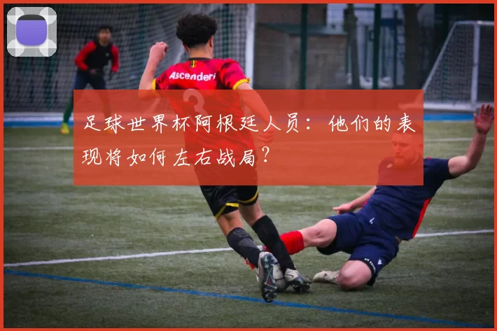 足球世界杯阿根廷人员：他们的表现将如何左右战局？