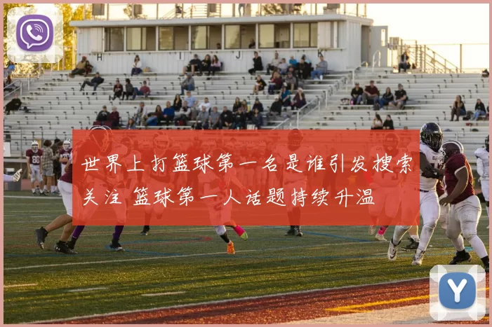 世界上打篮球第一名是谁引发搜索关注 篮球第一人话题持续升温