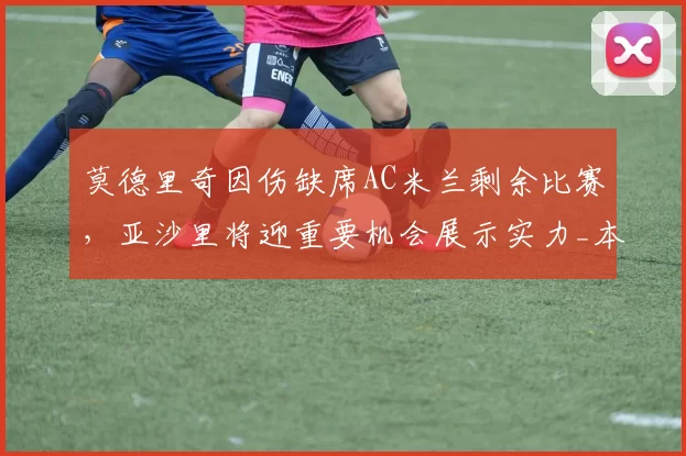 莫德里奇因伤缺席AC米兰剩余比赛，亚沙里将迎重要机会展示实力_本赛季_欧冠_意甲