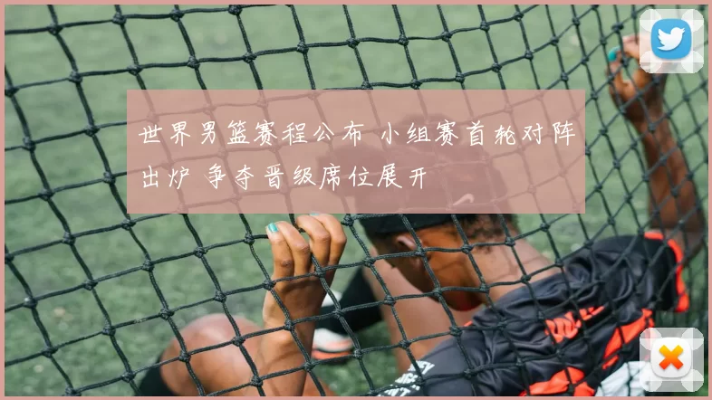 世界男篮赛程公布 小组赛首轮对阵出炉 争夺晋级席位展开