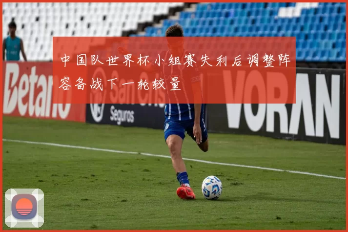 中国队世界杯小组赛失利后调整阵容备战下一轮较量