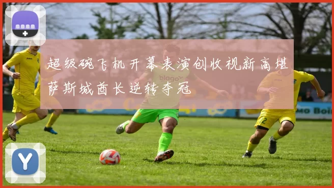 超级碗飞机开幕表演创收视新高堪萨斯城酋长逆转夺冠