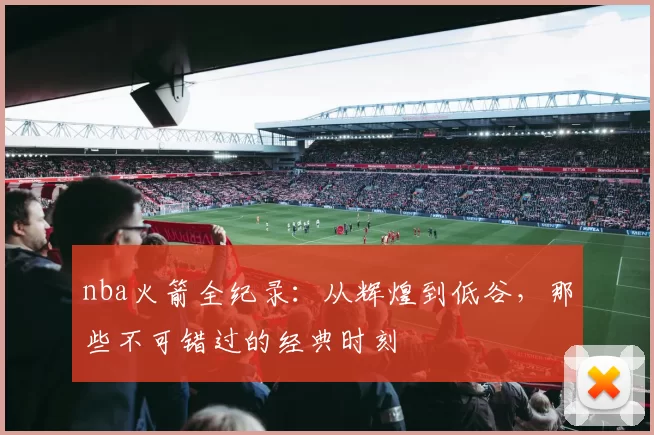 nba火箭全纪录：从辉煌到低谷，那些不可错过的经典时刻