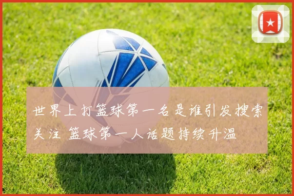 世界上打篮球第一名是谁引发搜索关注 篮球第一人话题持续升温