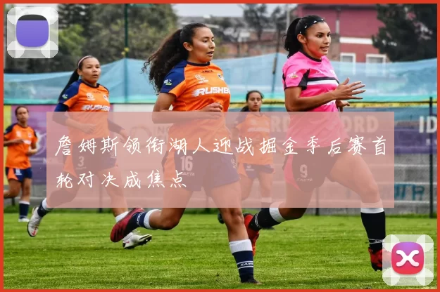 詹姆斯领衔湖人迎战掘金季后赛首轮对决成焦点