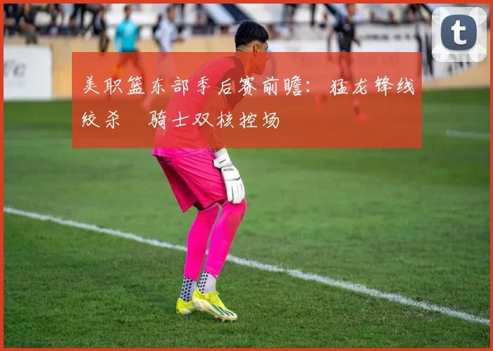 美职篮东部季后赛前瞻：猛龙锋线绞杀 骑士双核控场