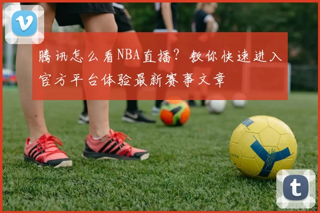 腾讯怎么看NBA直播？教你快速进入官方平台体验最新赛事文章