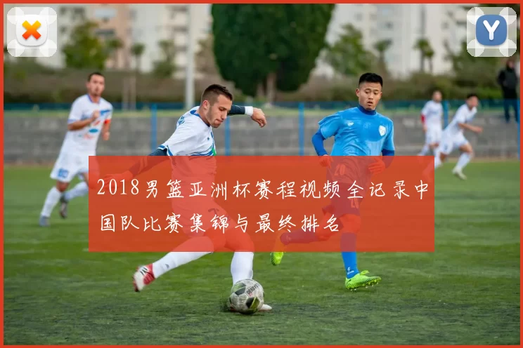 2018男篮亚洲杯赛程视频全记录中国队比赛集锦与最终排名