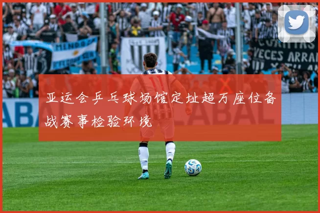 亚运会乒乓球场馆定址超万座位备战赛事检验环境